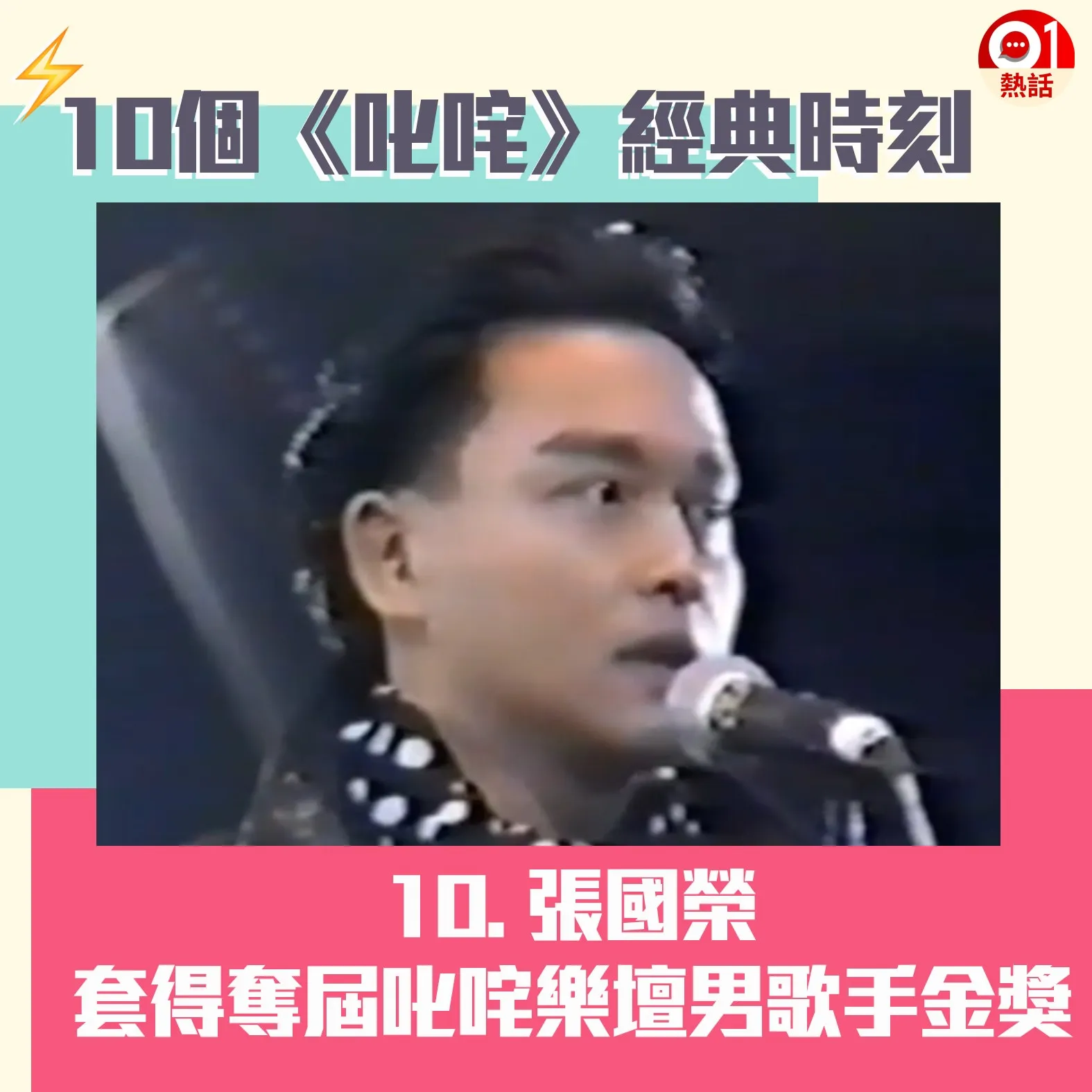 【叱咤頒獎禮難忘時刻】10.首屆「1988年度叱咤樂壇流行榜頒獎典禮」在1989年1月16日舉行，最觸目的「叱咤樂壇男歌手」金獎由哥哥張國榮奪得，銀獎及銅獎得主分別是譚詠麟和陳百強。哥哥在台上明言：「我好憎有比賽，因為一有比賽，我同我好朋友遠拉就愈遠，但我覺得係良性競爭。」其後哥哥與阿倫先後宣布退出頒獎禮，造就後來「四大天王」盛世。（01製圖）